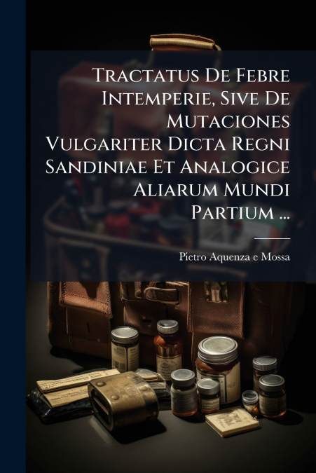 Tractatus De Febre Intemperie, Sive De Mutaciones Vulgariter Dicta Regni Sandiniae Et Analogice Aliarum Mundi Partium ...