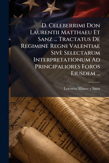 D. Celeberrimi Don Laurentii Matthaeu Et Sanz ... Tractatus De Regimine Regni Valentiae Sivè Selectarum Interpretationum Ad Principaliores Foros Eiusdem ...