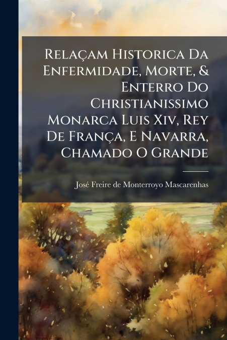 Relaçam Historica Da Enfermidade, Morte, & Enterro Do Christianissimo Monarca Luis Xiv, Rey De França, E Navarra, Chamado O Grande