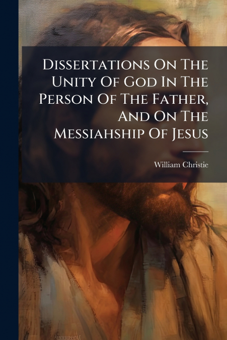 Dissertations On The Unity Of God In The Person Of The Father, And On The Messiahship Of Jesus