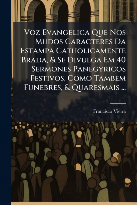 Voz Evangelica Que Nos Mudos Caracteres Da Estampa Catholicamente Brada, & Se Divulga Em 40 Sermones Panegyricos Festivos, Como Tambem Funebres, & Quaresmais ...