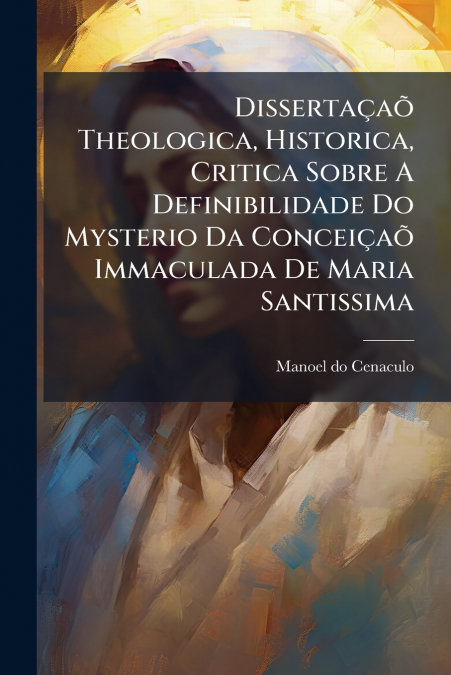 Dissertaçaõ Theologica, Historica, Critica Sobre A Definibilidade Do Mysterio Da Conceiçaõ Immaculada De Maria Santissima