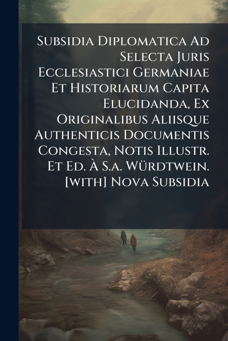 Subsidia Diplomatica Ad Selecta Juris Ecclesiastici Germaniae Et Historiarum Capita Elucidanda, Ex Originalibus Aliisque Authenticis Documentis Congesta, Notis Illustr. Et Ed. À S.a. Würdtwein. [with]