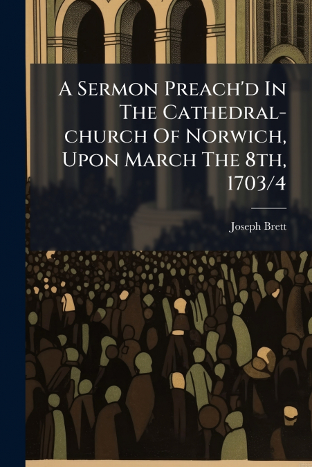 A Sermon Preach’d In The Cathedral-church Of Norwich, Upon March The 8th, 1703/4