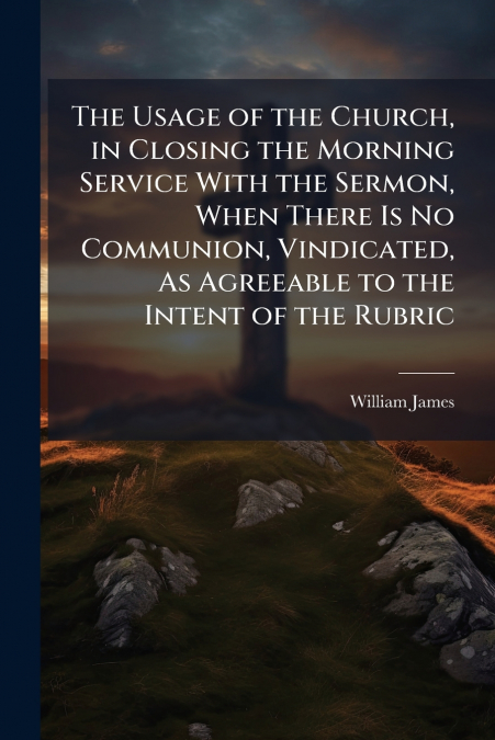 The Usage of the Church, in Closing the Morning Service With the Sermon, When There Is No Communion, Vindicated, As Agreeable to the Intent of the Rubric