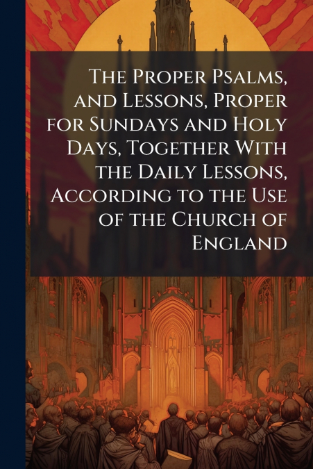 The Proper Psalms, and Lessons, Proper for Sundays and Holy Days, Together With the Daily Lessons, According to the Use of the Church of England