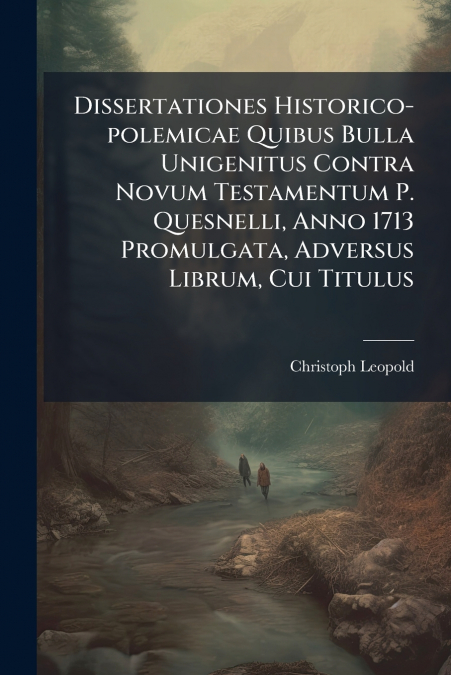 Dissertationes Historico-polemicae Quibus Bulla Unigenitus Contra Novum Testamentum P. Quesnelli, Anno 1713 Promulgata, Adversus Librum, Cui Titulus