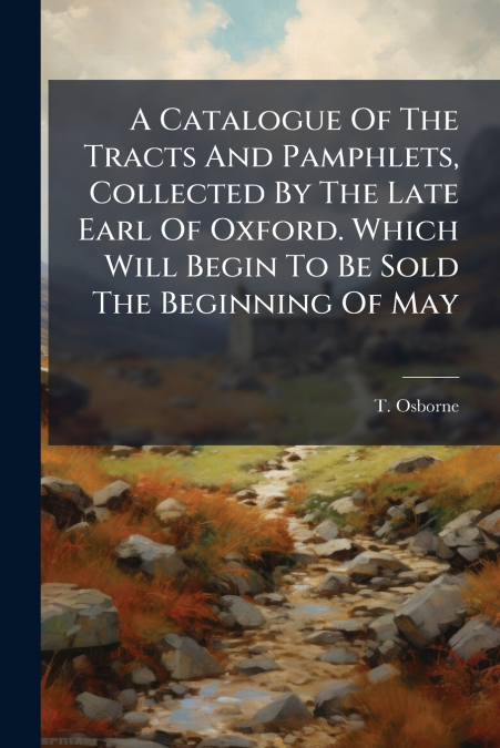 A Catalogue Of The Tracts And Pamphlets, Collected By The Late Earl Of Oxford. Which Will Begin To Be Sold The Beginning Of May