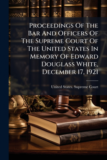 Proceedings Of The Bar And Officers Of The Supreme Court Of The United States In Memory Of Edward Douglass White, December 17, 1921