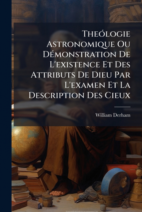Theólogie Astronomique Ou Démonstration De L’existence Et Des Attributs De Dieu Par L’examen Et La Description Des Cieux