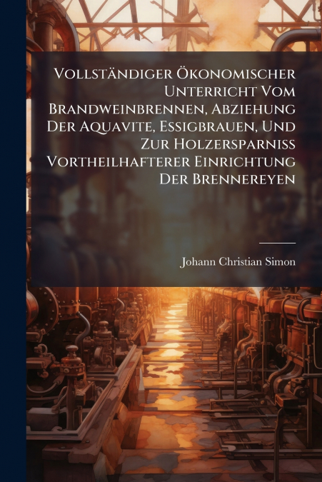 Vollständiger Ökonomischer Unterricht Vom Brandweinbrennen, Abziehung Der Aquavite, Essigbrauen, Und Zur Holzersparniß Vortheilhafterer Einrichtung Der Brennereyen