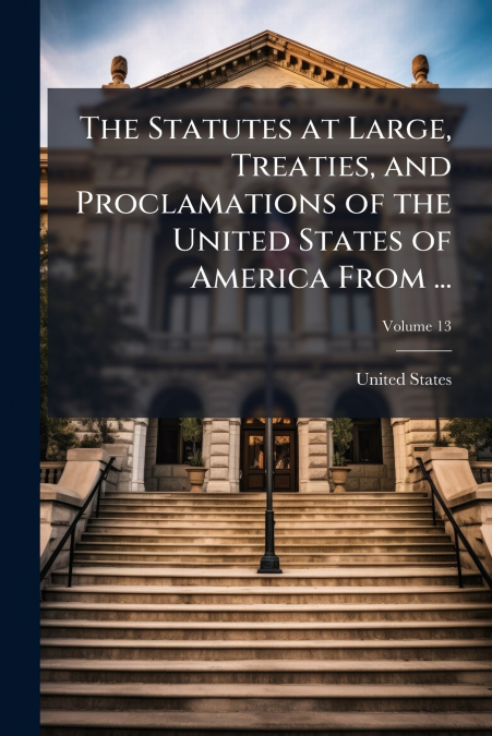 The Statutes at Large, Treaties, and Proclamations of the United States of America From ...; Volume 13