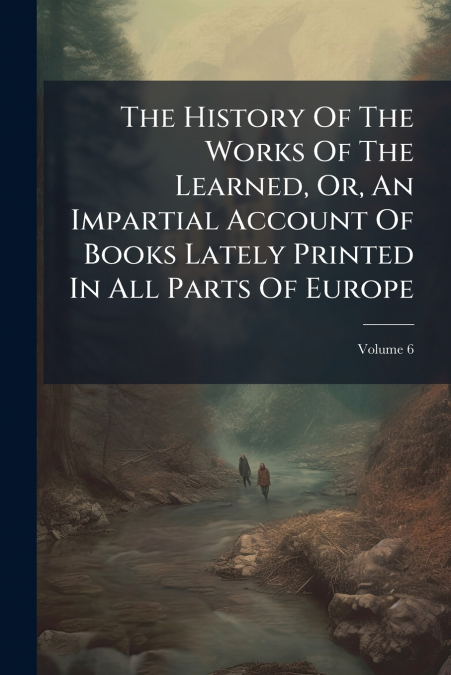 The History Of The Works Of The Learned, Or, An Impartial Account Of Books Lately Printed In All Parts Of Europe; Volume 6