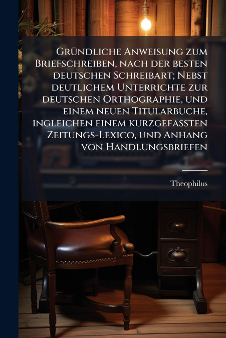 Gründliche Anweisung zum Briefschreiben, nach der besten deutschen Schreibart; Nebst deutlichem Unterrichte zur deutschen Orthographie, und einem neuen Titularbuche, ingleichen einem kurzgefassten Zei