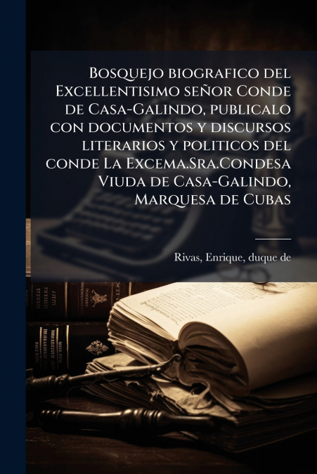 Bosquejo biografico del Excellentisimo señor Conde de Casa-Galindo, publicalo con documentos y discursos literarios y politicos del conde La Excema.Sra.Condesa Viuda de Casa-Galindo, Marquesa de Cubas