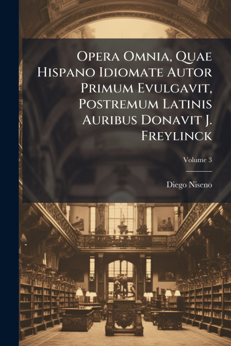 Opera Omnia, Quae Hispano Idiomate Autor Primum Evulgavit, Postremum Latinis Auribus Donavit J. Freylinck; Volume 3