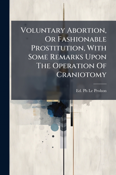 Voluntary Abortion, Or Fashionable Prostitution, With Some Remarks Upon The Operation Of Craniotomy