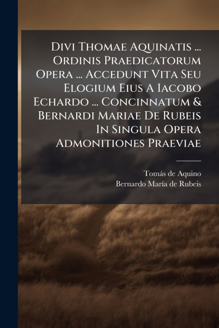 Divi Thomae Aquinatis ... Ordinis Praedicatorum Opera ... Accedunt Vita Seu Elogium Eius A Iacobo Echardo ... Concinnatum & Bernardi Mariae De Rubeis In Singula Opera Admonitiones Praeviae