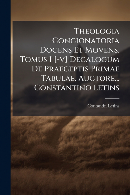Theologia Concionatoria Docens Et Movens. Tomus I [-v] Decalogum De Praeceptis Primae Tabulae. Auctore... Constantino Letins
