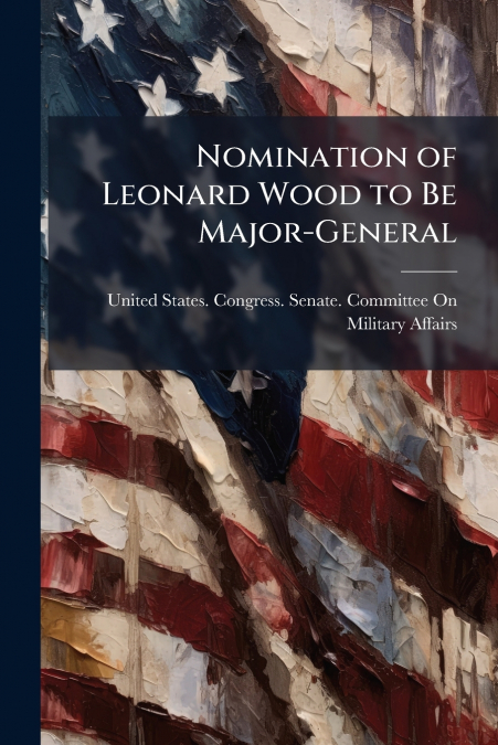 Nomination of Leonard Wood to Be Major-General