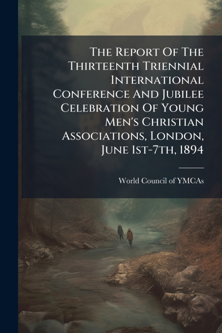 The Report Of The Thirteenth Triennial International Conference And Jubilee Celebration Of Young Men’s Christian Associations, London, June 1st-7th, 1894