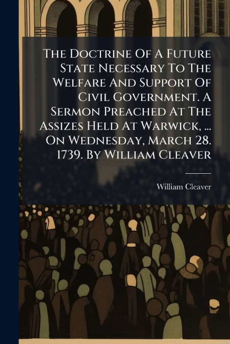 The Doctrine Of A Future State Necessary To The Welfare And Support Of Civil Government. A Sermon Preached At The Assizes Held At Warwick, ... On Wednesday, March 28. 1739. By William Cleaver