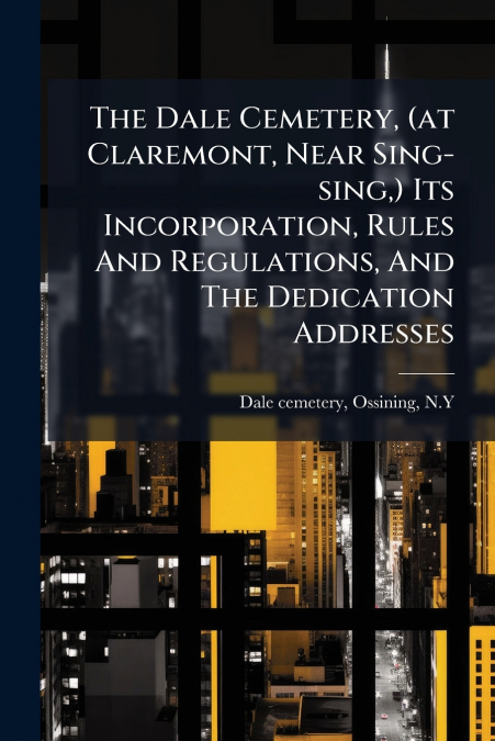 The Dale Cemetery, (at Claremont, Near Sing-sing,) Its Incorporation, Rules And Regulations, And The Dedication Addresses