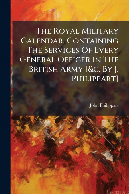 The Royal Military Calendar, Containing The Services Of Every General Officer In The British Army [&c. By J. Philippart]