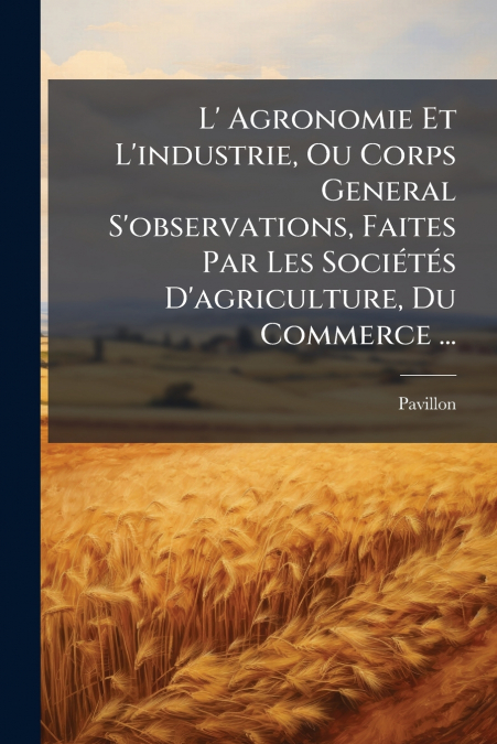 L’ Agronomie Et L’industrie, Ou Corps General S’observations, Faites Par Les Sociétés D’agriculture, Du Commerce ...