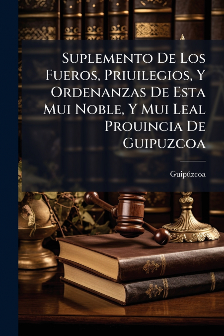Suplemento De Los Fueros, Priuilegios, Y Ordenanzas De Esta Mui Noble, Y Mui Leal Prouincia De Guipuzcoa