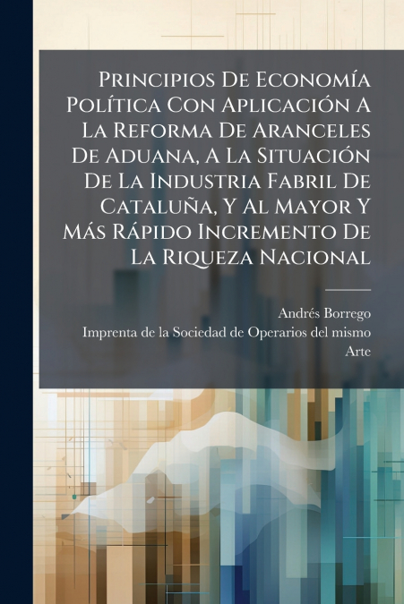 Principios De Economía Política Con Aplicación A La Reforma De Aranceles De Aduana, A La Situación De La Industria Fabril De Cataluña, Y Al Mayor Y Más Rápido Incremento De La Riqueza Nacional