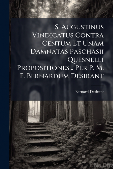 S. Augustinus Vindicatus Contra Centum Et Unam Damnatas Paschasii Quesnelli Propositiones... Per P. M. F. Bernardum Desirant