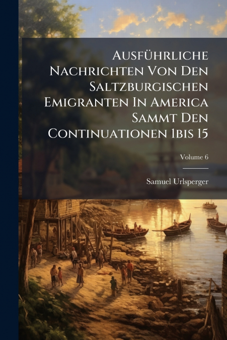 Ausführliche Nachrichten Von Den Saltzburgischen Emigranten In America Sammt Den Continuationen 1bis 15; Volume 6