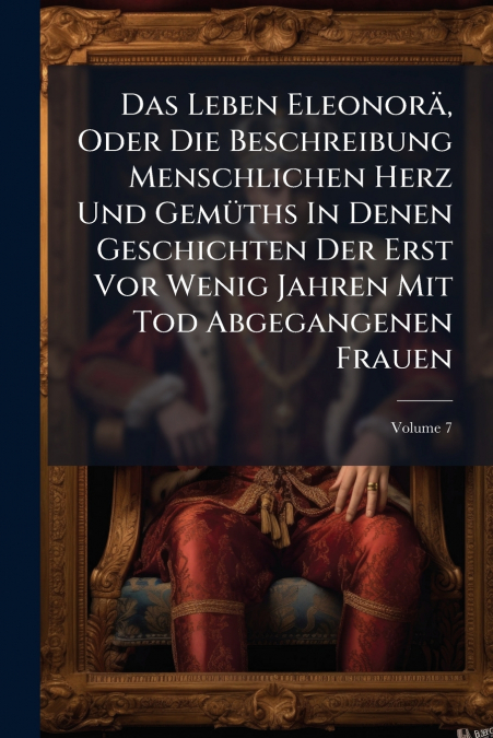 Das Leben Eleonorä, Oder Die Beschreibung Menschlichen Herz Und Gemüths In Denen Geschichten Der Erst Vor Wenig Jahren Mit Tod Abgegangenen Frauen; Volume 7
