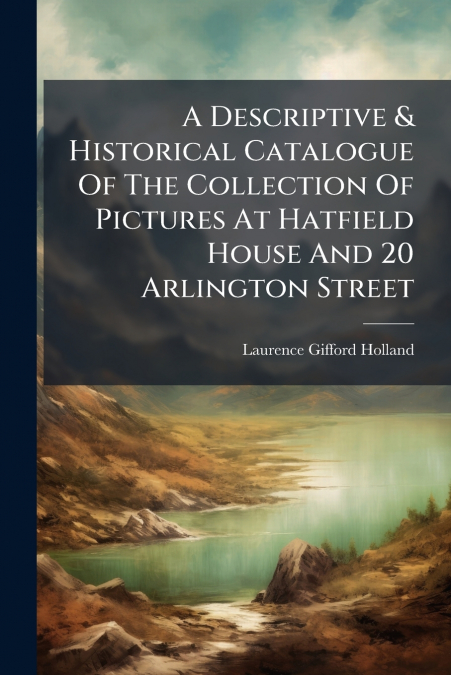 A Descriptive & Historical Catalogue Of The Collection Of Pictures At Hatfield House And 20 Arlington Street