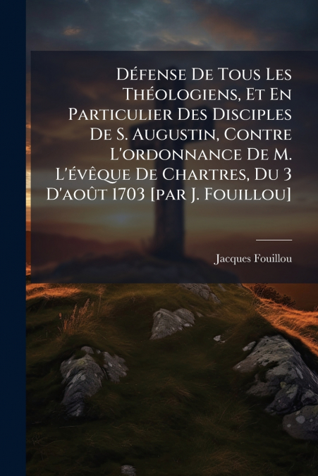 Défense De Tous Les Théologiens, Et En Particulier Des Disciples De S. Augustin, Contre L’ordonnance De M. L’évêque De Chartres, Du 3 D’août 1703 [par J. Fouillou]