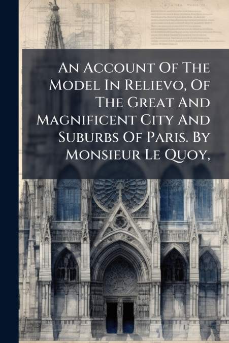 An Account Of The Model In Relievo, Of The Great And Magnificent City And Suburbs Of Paris. By Monsieur Le Quoy,
