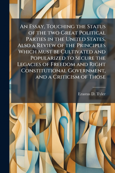 An Essay, Touching the Status of the two Great Political Parties in the United States. Also a Review of the Principles Which Must be Cultivated and Popularized to Secure the Legacies of Freedom and Ri