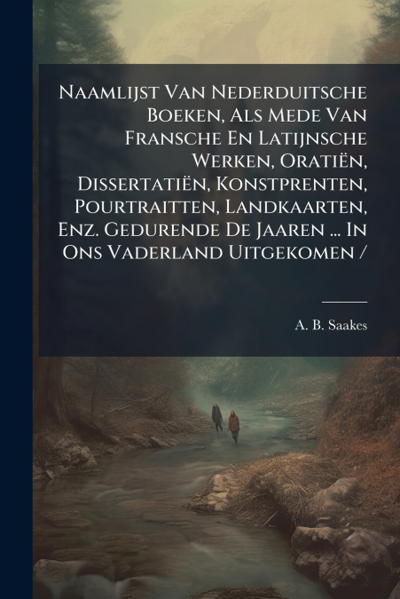Naamlijst Van Nederduitsche Boeken, Als Mede Van Fransche En Latijnsche Werken, Oratiën, Dissertatiën, Konstprenten, Pourtraitten, Landkaarten, Enz. Gedurende De Jaaren ... In Ons Vaderland Uitgekomen