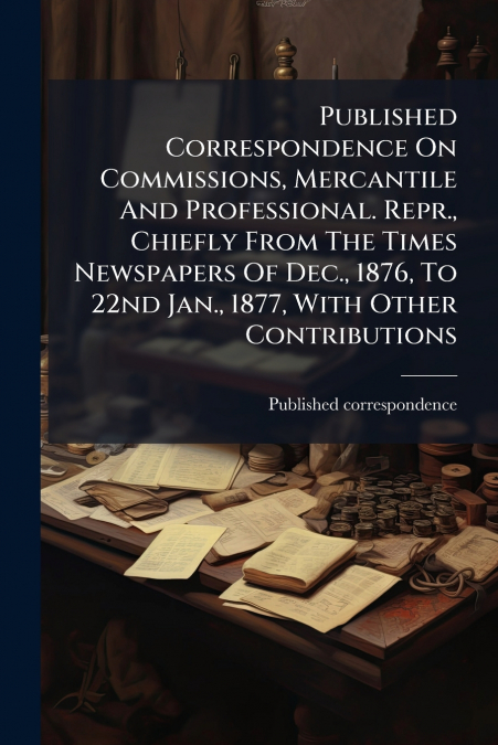 Published Correspondence On Commissions, Mercantile And Professional. Repr., Chiefly From The Times Newspapers Of Dec., 1876, To 22nd Jan., 1877, With Other Contributions
