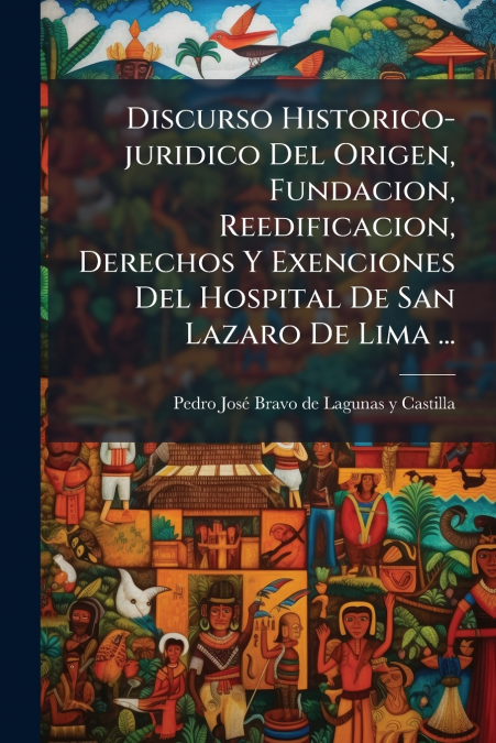 Discurso Historico-juridico Del Origen, Fundacion, Reedificacion, Derechos Y Exenciones Del Hospital De San Lazaro De Lima ...