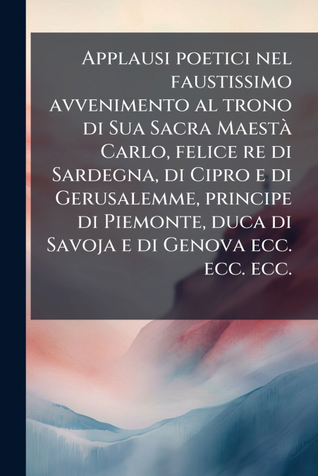 Applausi poetici nel faustissimo avvenimento al trono di Sua Sacra Maestà Carlo, felice re di Sardegna, di Cipro e di Gerusalemme, principe di Piemonte, duca di Savoja e di Genova ecc. ecc. ecc.