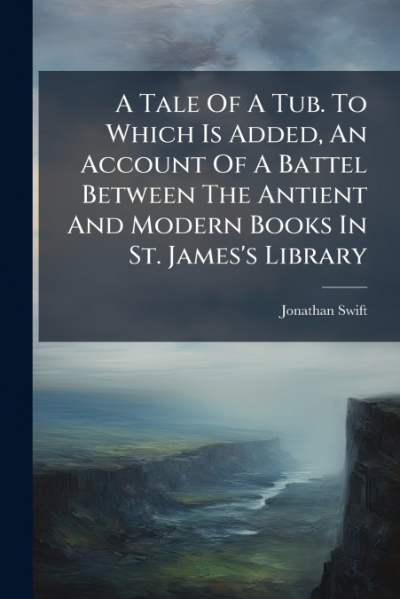A Tale Of A Tub. To Which Is Added, An Account Of A Battel Between The Antient And Modern Books In St. James’s Library