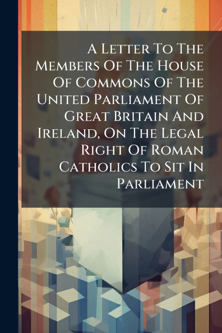A Letter To The Members Of The House Of Commons Of The United Parliament Of Great Britain And Ireland, On The Legal Right Of Roman Catholics To Sit In Parliament