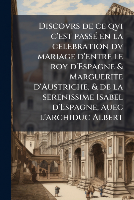 Discovrs de ce qvi c’est passé en la celebration dv mariage d’entre le roy d’Espagne & Marguerite d’Austriche, & de la serenissime Isabel d’Espagne, auec l’archiduc Albert