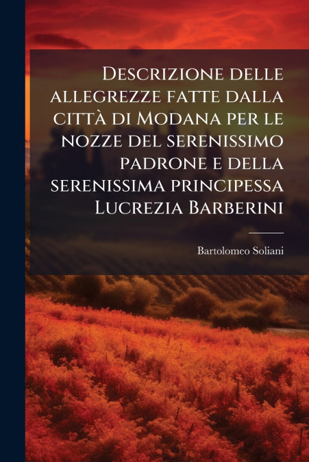 Descrizione delle allegrezze fatte dalla città di Modana per le nozze del serenissimo padrone e della serenissima principessa Lucrezia Barberini