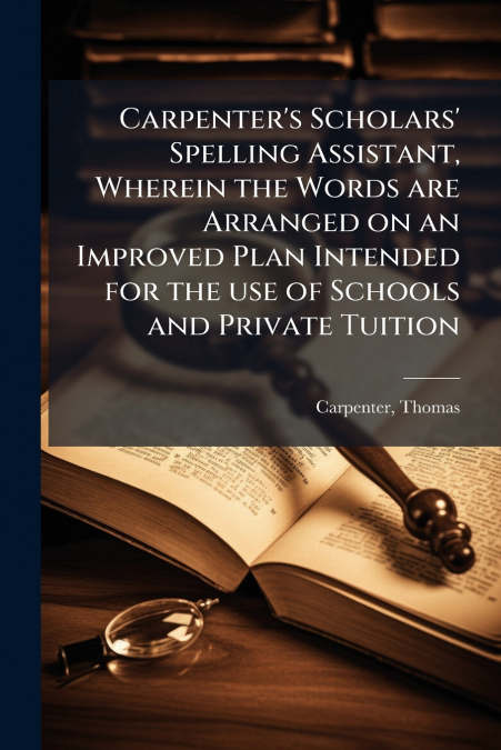 Carpenter’s Scholars’ Spelling Assistant, Wherein the Words are Arranged on an Improved Plan Intended for the use of Schools and Private Tuition