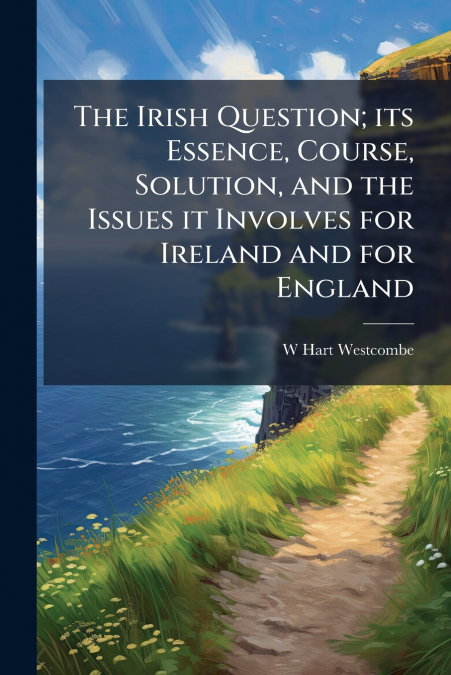 The Irish Question; its Essence, Course, Solution, and the Issues it Involves for Ireland and for England