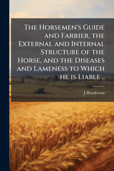 The Horsemen’s Guide and Farrier, the External and Internal Structure of the Horse, and the Diseases and Lameness to Which he is Liable ..