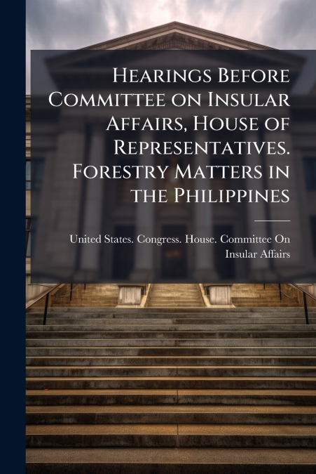 Hearings Before Committee on Insular Affairs, House of Representatives. Forestry Matters in the Philippines